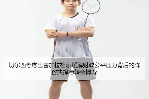 切尔西考虑出售加拉格尔缓解财政公平压力背后的阵容抉择与转会博弈