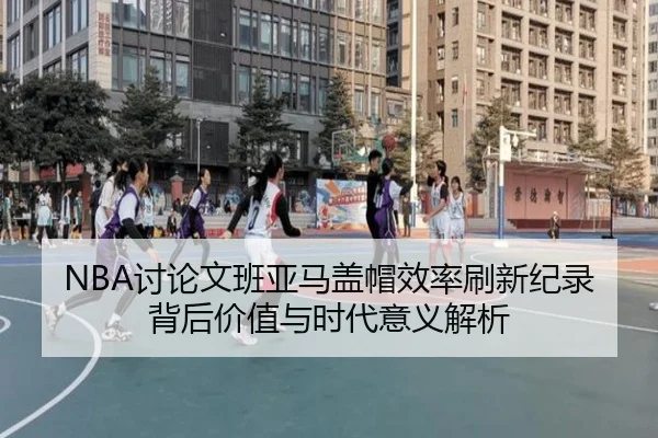NBA讨论文班亚马盖帽效率刷新纪录背后价值与时代意义解析
