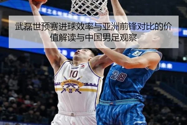 武磊世预赛进球效率与亚洲前锋对比的价值解读与中国男足观察