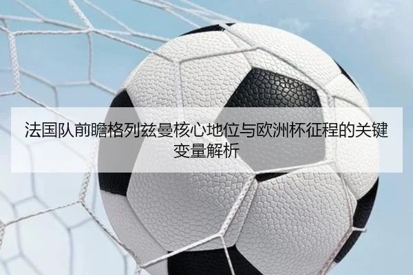 法国队前瞻格列兹曼核心地位与欧洲杯征程的关键变量解析 - kaiyun