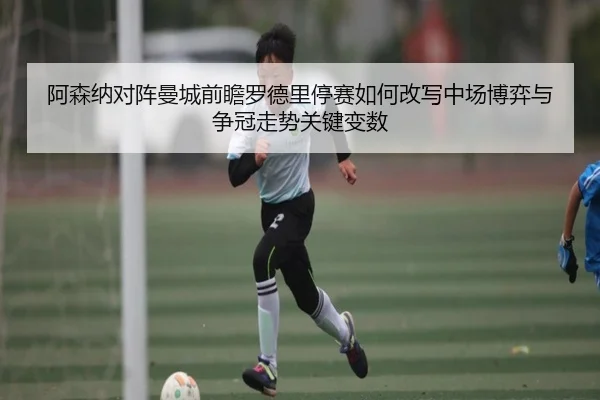 阿森纳对阵曼城前瞻罗德里停赛如何改写中场博弈与争冠走势关键变数