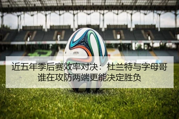 近五年季后赛效率对决：杜兰特与字母哥谁在攻防两端更能决定胜负