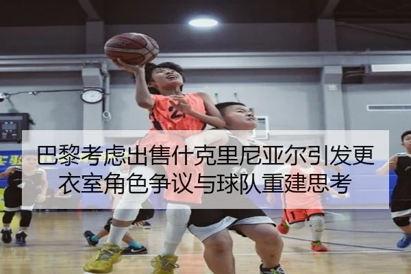 巴黎考虑出售什克里尼亚尔引发更衣室角色争议与球队重建思考