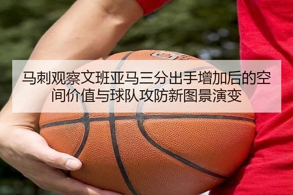 马刺观察文班亚马三分出手增加后的空间价值与球队攻防新图景演变
