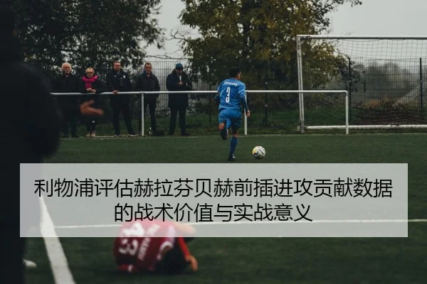 利物浦评估赫拉芬贝赫前插进攻贡献数据的战术价值与实战意义