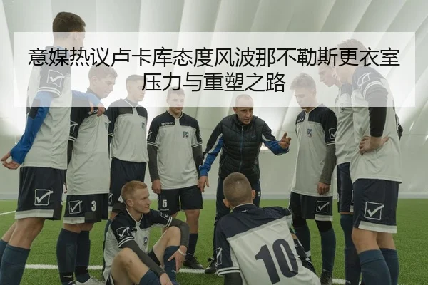 意媒热议卢卡库态度风波那不勒斯更衣室压力与重塑之路