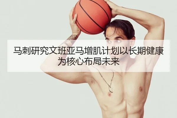 马刺研究文班亚马增肌计划以长期健康为核心布局未来