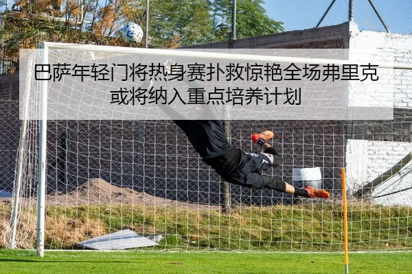 巴萨年轻门将热身赛扑救惊艳全场弗里克或将纳入重点培养计划